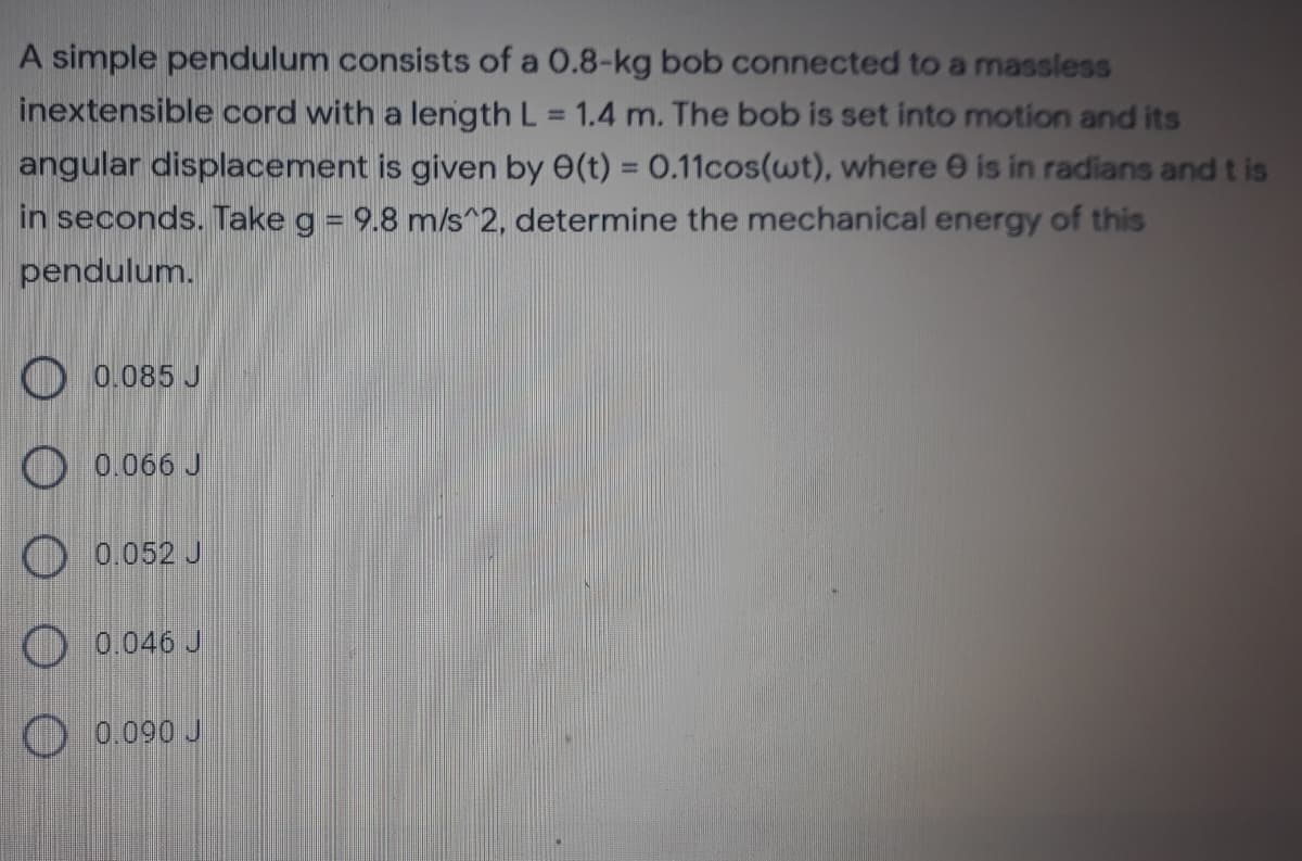 A simple pendulum consists of a 0.8-kg bob connected to a massless
inextensible cord with a length L = 1.4 m. The bob is set into motion and its
%3D
angular displacement is given by e(t) = 0.11cos(wt), where e is in radians andt is
in seconds. Take g = 9.8 ms^2, determine the mechanical energy of this
%3D
pendulum.
O 0.085 J
O 0.066 J
O 0.052 J
O 0.046 J
O 0.090 J
