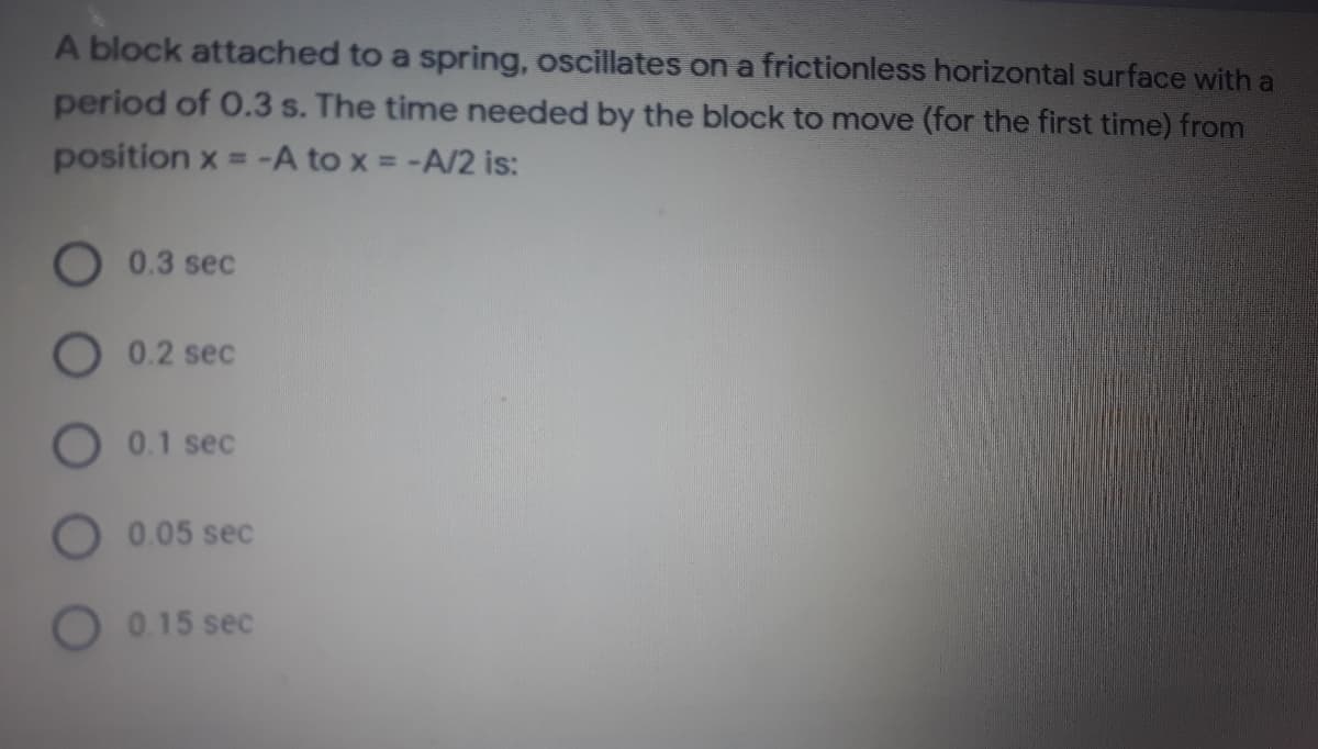 A block attached to a spring, oscillates on a frictionless horizontal surface with a
period of 0.3 s. The time needed by the block to move (for the first time) from
position x = -A to x = -A/2 is:
0.3 sec
O 0.2 sec
O 0.1 sec
O0.05 sec
0.15 sec
