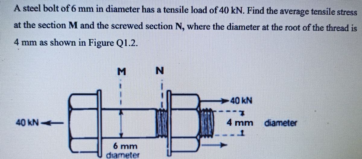 A steel bolt of 6 mm in diameter has a tensile load of 40 kN. Find the average tensile stress
at the section M and the screwed section N. where the diameter at the root of the thread is
4 mm as shown in Figure Q1.2.
M
-40KN
40KN4-
4 mm diameter
6 mm
diameter
