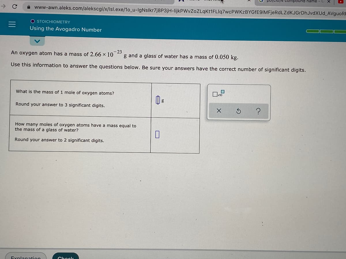 pound hame
->
A www-awn.aleks.com/alekscgi/x/lsl.exe/1o_u-IgNslkr7j8P3jH-lijkPWvZoZLqKt1FLlq7wcPWKzBYGfE9IMFjeRdLZdKJGrDhJvdXUd_AVguoRE
O STOICHIOMETRY
Using the Avogadro Number
An oxygen atom has a mass of 2.66 × 10
23
g and a glass of water has a mass of 0.050 kg.
Use this information to answer the questions below. Be sure your answers have the correct number of significant digits.
What is the mass of 1 mole of oxygen atoms?
Round your answer to 3 significant digits.
How many moles of oxygen atoms have a mass equal to
the mass of a glass of water?
Round your answer to 2 significant digits.
Fynlanation
Chock
