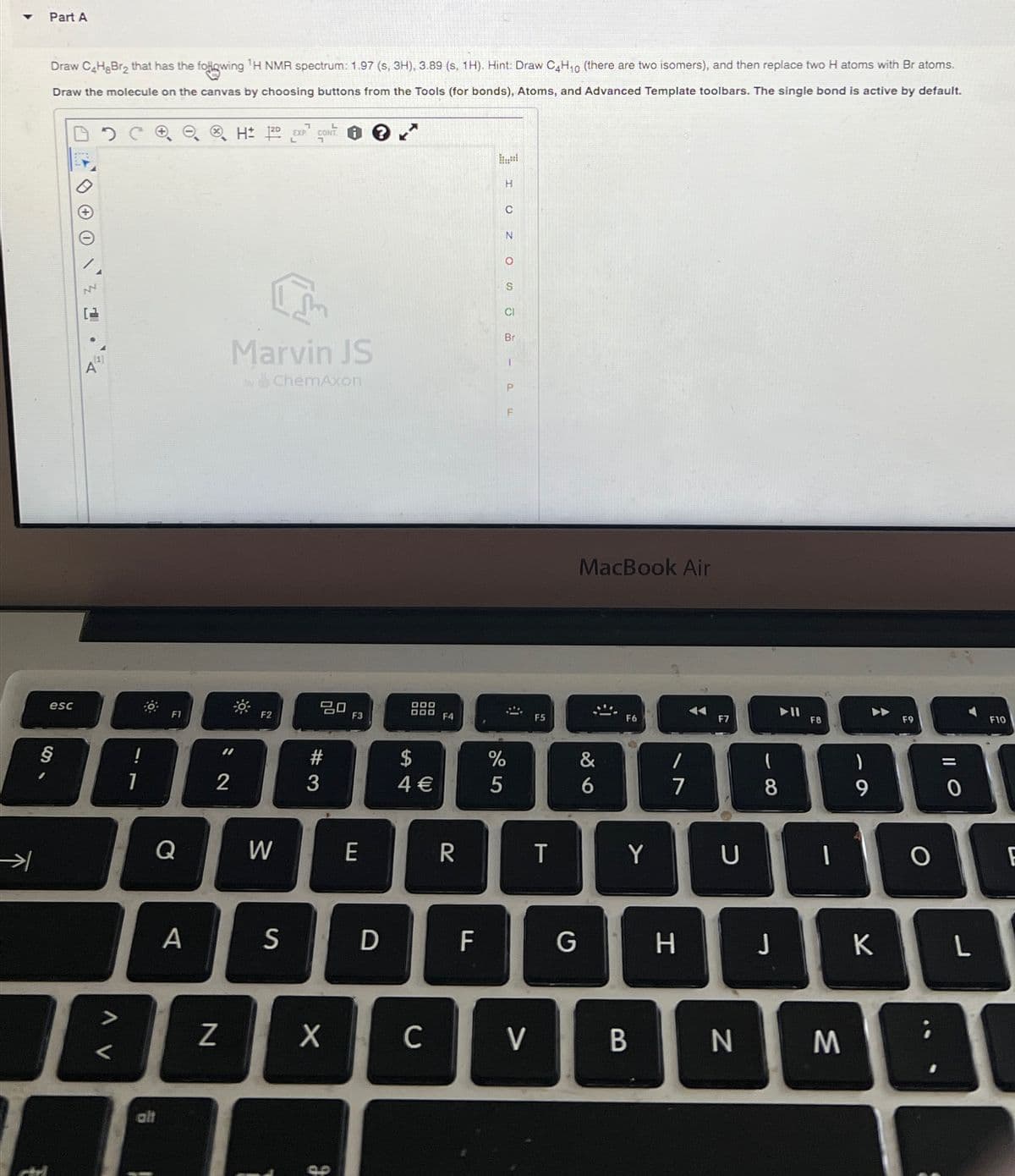 Draw C4H8Br2 that has the following 'H NMR spectrum: 1.97 (s, 3H), 3.89 (s, 1H). Hint: Draw C4H₁0 (there are two isomers), and then replace two H atoms with Br atoms.
Draw the molecule on the canvas by choosing buttons from the Tools (for bonds), Atoms, and Advanced Template toolbars. The single bond is active by default.
HD EXP CONT
L
Part A
[1]
A
esc
Marvin JS
by ChemAxon
F1
F2
80
H
C
N
о
S
Br
I OZO sp
P
F
DOD
F3
B00 F4
4 €
54
#3
=2
§
!
2
→
Q
A V
%
905
F5
MacBook Air
&
6
F6
W
E
R
T
Y
A
S
D
F
பட
alt
Z
Х
90
F7
||A
F8
A
F9
=
7
8
9
0
U
כ
G
H
J
K
C
V
B
N
M
O
F10
L
F