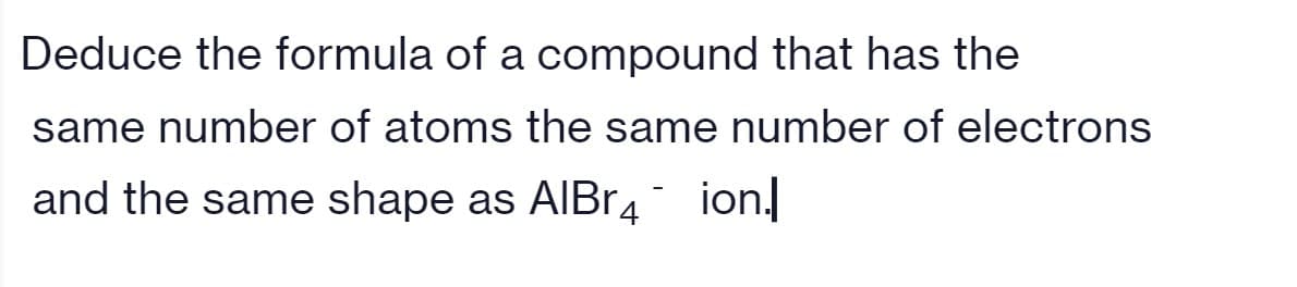 Deduce the formula of a compound that has the
same number of atoms the same number of electrons
and the same shape as AIBR4 ion.
