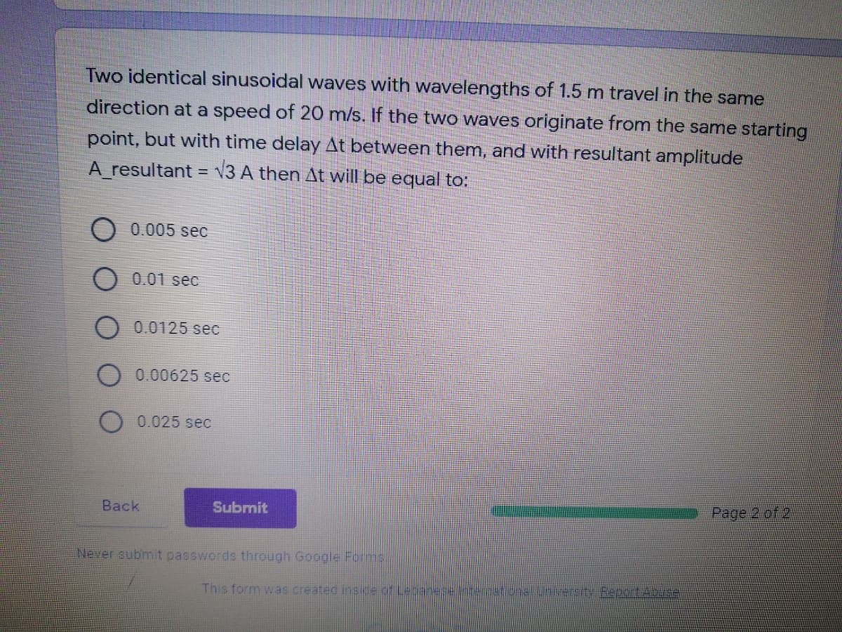 Two identical sinusoidal waves with wavelengths of 1.5 m travel in the same
direction at a speed of 20 m/s. If the two waves originate from the same starting
point, but with time delay At between them, and with resultant amplitude
A resultant = v3 A then At will be equal to:
0.005 sec
0.01 sec
O 0.0125 sec
0.00625 sec
O 0.025 sec
Back
Submit
Page 2 of 2
Never submit passwords through Google Forms.
This form was created insce of Ledaneetemat.onuntersit Sepetabe
