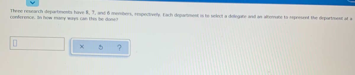 Three research departments have 8, 7, and 6 members, respectively. Each department is to select a delegate and an alternate to represent the department at a
conference. In how many ways can this be done?
