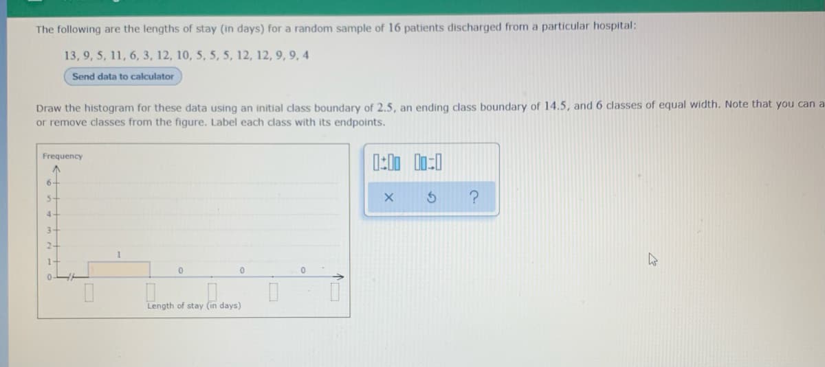 The following are the lengths of stay (in days) for a random sample of 16 patients discharged from a particular hospital:
13, 9, 5, 11, 6, 3, 12, 10, 5, 5, 5, 12, 12, 9, 9, 4
Send data to calculator
Draw the histogram for these data using an initial class boundary of 2.5, an ending class boundary of 14.5, and 6 classes of equal width. Note that you can a
or remove classes from the figure. Label each class with its endpoints.
Frequency
6-
5-
4.
3-
2-
1-
Length of stay (in days)
