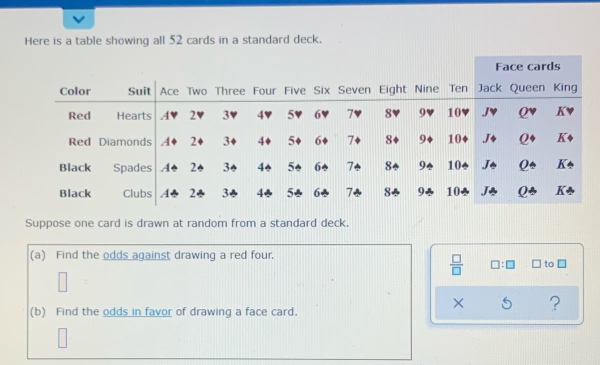 Here is a table showing all 52 cards in a standard deck.
Face cards
Color
Suit Ace Two Three Four Five Six Seven Eight Nine Ten Jack Queen King
Red
Hearts AV 2
3
5 6
7V
8
9 10 JV
KV
Red Diamonds A
2+
3+
4
5+
6+
7+
8+
10+
K
Black
Spades A 24
34
44
54
64
74
84
94
104 JA
KA
Black
Clubs A 24
34
54 64
7
84
94 104 JA
KA
Suppose one card is drawn at random from a standard deck.
(a) Find the odds against drawing a red four.
D:0
O to O
(b) Find the odds in favor of drawing a face card.
