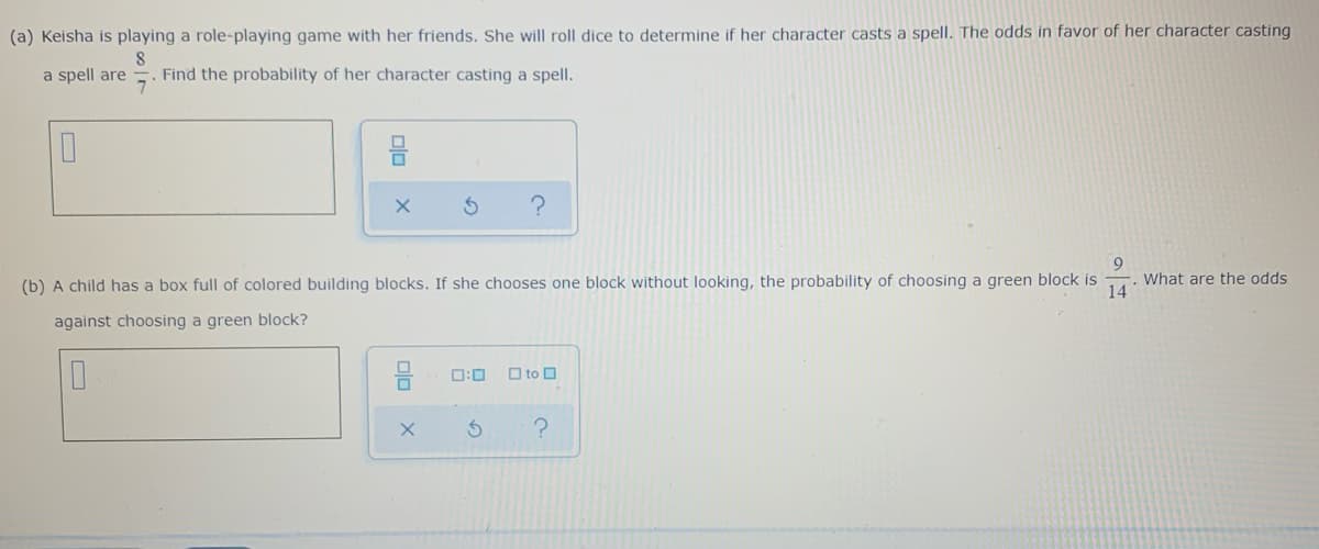 (a) Keisha is playing a role-playing game with her friends. She will roll dice to determine if her character casts a spell. The odds in favor of her character casting
a spell are
Find the probability of her character casting a spell.
(b) A child has a box full of colored building blocks. If she chooses one block without looking, the probability of choosing a green block is
What are the odds
14
against choosing a green block?
O:0
O to O
nin
