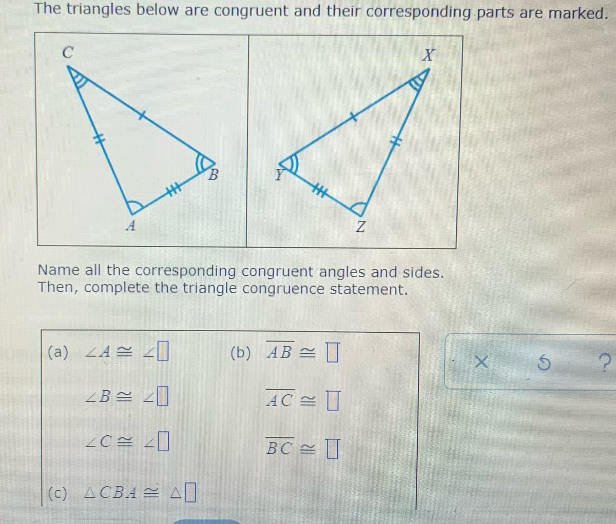 The triangles below are congruent and their corresponding parts are marked.
C
A
Name all the corresponding congruent angles and sides.
Then, complete the triangle congruence statement.
(a) LA2
(b) AB 쓴 |
AC 쓴
BC
(c) ACBA SA
