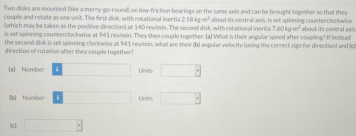 Two disks are mounted (like a merry-go-round) on low-friction bearings on the same axle and can be brought together so that they
couple and rotate as one unit. The first disk, with rotational inertia 2.58 kg-m2 about its central axis, is set spinning counterclockwise
(which may be taken as the positive direction) at 140 rev/min. The second disk, with rotational inertia 7.60 kg-m2 about its central axis,
is set spinning counterclockwise at 941 rev/min. They then couple together. (a) What is their angular speed after coupling? If instead
the second disk is set spinning clockwise at 941 rev/min, what are their (b) angular velocity (using the correct sign for direction) and (c)
direction of rotation after they couple together?
(a) Number
i
Units
(b) Number
Units
(c)
