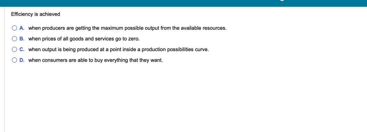 Efficiency is achieved
○ A. when producers are getting the maximum possible output from the available resources.
B. when prices of all goods and services go to zero.
C. when output is being produced at a point inside a production possibilities curve.
D. when consumers are able to buy everything that they want.