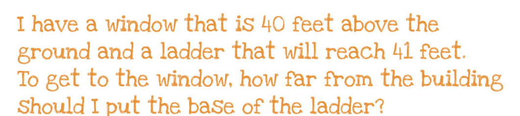 I have a window that is 40 feet above the
ground and a ladder that will reach 41 feet.
To get to the window, how far from the building
Should I put the base of the ladder?
