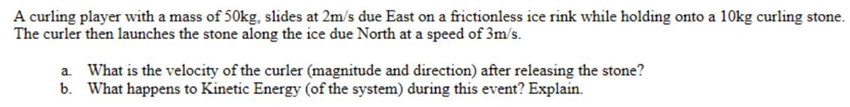 A curling player with a mass of 50kg, slides at 2m/s due East on a frictionless ice rink while holding onto a 10kg curling stone.
The curler then launches the stone along the ice due North at a speed of 3m/s.
a. What is the velocity of the curler (magnitude and direction) after releasing the stone?
b. What happens to Kinetic Energy (of the system) during this event? Explain.
