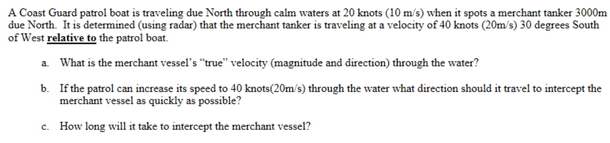 A Coast Guard patrol boat is traveling due North through calm waters at 20 knots (10 m/s) when it spots a merchant tanker 3000m
due North. It is determined (using radar) that the merchant tanker is traveling at a velocity of 40 knots (20m/s) 30 degrees South
of West relative to the patrol boat.
a.
What is the merchant vessel's "true" velocity (magnitude and direction) through the water?
b. If the patrol can increase its speed to 40 knots(20m/s) through the water what direction should it travel to intercept the
merchant vessel as quickly as possible?
How long will it take to intercept the merchant vessel?
с.
