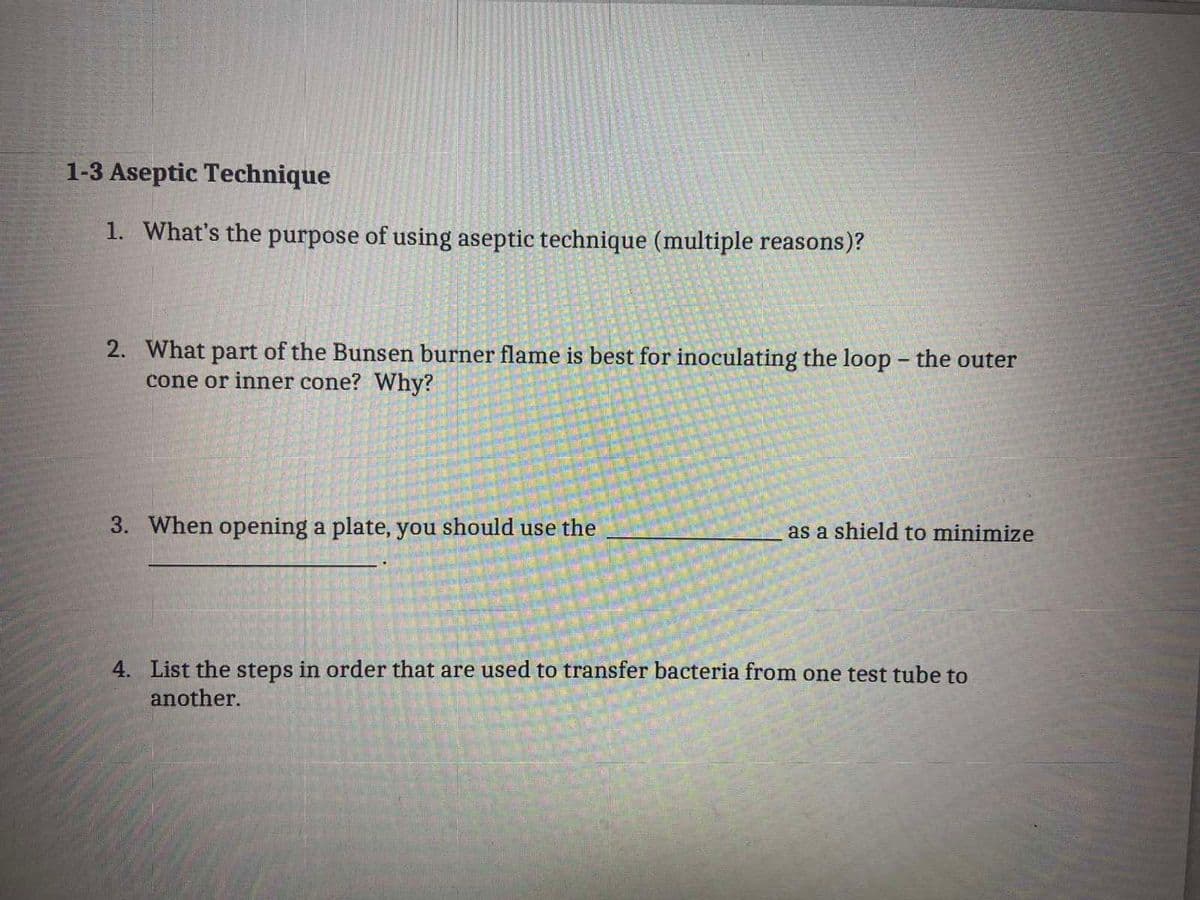 ## Aseptic Technique

1. **What's the purpose of using aseptic technique (multiple reasons)?**
   
2. **What part of the Bunsen burner flame is best for inoculating the loop – the outer cone or inner cone? Why?**
   
3. **When opening a plate, you should use the _______________ as a shield to minimize ___________.**

4. **List the steps in order that are used to transfer bacteria from one test tube to another.**

This excerpt outlines several fundamental questions about aseptic techniques, commonly employed in laboratories to prevent contamination of samples and ensure the accuracy of experimental results. Students should focus on understanding each of these aspects to effectively practice aseptic methods in microbiological work.

### Explanation of Concepts:
1. **Purpose of Aseptic Technique:**
   - Prevent contamination of cultures and media from microbes in the environment.
   - Protect laboratory personnel from exposure to potentially harmful organisms.
   - Prevent contamination of the environment with potentially harmful organisms.
   - Ensure no changes in experiment results due to unintended introduction of external organisms.

2. **Bunsen Burner Flame for Inoculating Loop:**
   - The best part of the flame for inoculating the loop is the inner cone. The inner cone of the Bunsen burner flame is the hottest part, which ensures that any contaminants on the loop are rapidly incinerated, thus sterilizing the loop effectively.

3. **Using a Shield When Opening a Plate:**
   - When opening a plate, you should use the lid as a shield to minimize airborne contamination.

4. **Steps to Transfer Bacteria:**
   - **Flame sterilize** the inoculating loop.
   - **Flame sterilize** the mouth of the culture tube.
   - **Dip the sterilized loop** into the culture.
   - **Flame sterilize** the mouth of the receiving tube.
   - **Transfer the bacteria** by dipping the loop into the receiving tube.
   - **Flame sterilize** the mouth of the receiving tube and close it.
   - **Flame sterilize** the inoculating loop before setting it aside.

Mastering these steps and concepts will enhance lab accuracy and safety, crucial for conducting reliable and responsible scientific research.