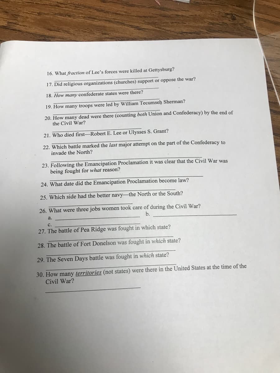 16. What fraction of Lee's forces were killed at Gettysburg?
17. Did religious organizations (churches) support or oppose the war?
18. How many confederate states were there?
19. How many troops were led by William Tecumseh Sherman?
20. How many dead were there (counting both Union and Confederacy) by the end of
the Civil War?
21. Who died first-Robert E. Lee or Ulysses S. Grant?
22. Which battle marked the last major attempt on the part of the Confederacy to
invade the North?
23. Following the Emancipation Proclamation it was clear that the Civil War was
being fought for what reason?
24. What date did the Emancipation Proclamation become law?
25. Which side had the better navy-the North or the South?
26. What were three jobs women took care of during the Civil War?
a.
b.
с.
27. The battle of Pea Ridge was fought in which state?
28. The battle of Fort Donelson was fought in which state?
29. The Seven Days battle was fought in which state?
30. How many territories (not states) were there in the United States at the time of the
Civil War?
