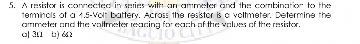 5. A resistor is connected in series with an ammeter and the combination to the
terminals of a 4.5-Volt battery. Across the resistor is a voltmeter. Determine the
ammeter and the voltmeter reading for each of the values of the resistor.
a) 30 b) 6N
