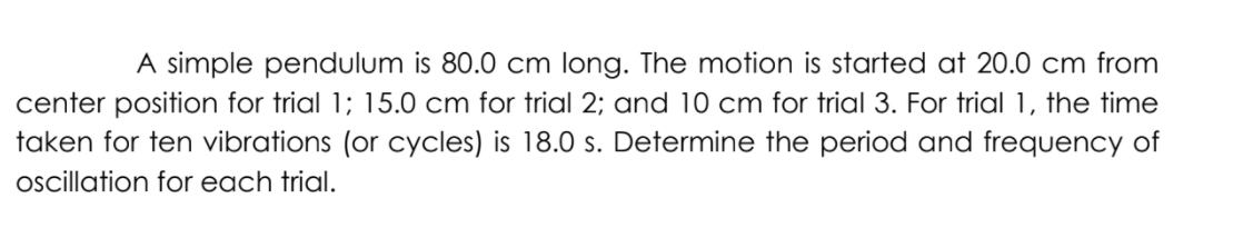 A simple pendulum is 80.0 cm long. The motion is started at 20.0 cm from
center position for trial 1; 15.0 cm for trial 2; and 10 cm for trial 3. For trial 1, the time
taken for ten vibrations (or cycles) is 18.0 s. Determine the period and frequency of
oscillation for each trial.
