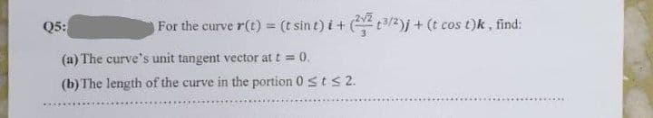 Q5:
For the curve r(t) = (t sint)i + (223/2)j + (t cos t)k, find:
(a) The curve's unit tangent vector at t = 0.
(b) The length of the curve in the portion 0 ≤ t ≤ 2.
**********