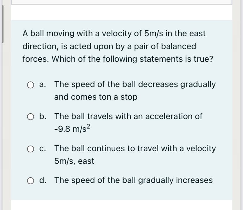 A ball moving with a velocity of 5m/s in the east
direction, is acted upon by a pair of balanced
forces. Which of the following statements is true?
a. The speed of the ball decreases gradually
and comes ton a stop
O b. The ball travels with an acceleration of
-9.8 m/s?
O c. The ball continues to travel with a velocity
5m/s, east
O d. The speed of the ball gradually increases
