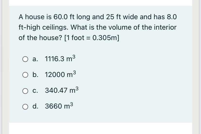 A house is 60.0 ft long and 25 ft wide and has 8.0
ft-high ceilings. What is the volume of the interior
of the house? [1 foot = 0.305m]
a. 1116.3 m3
O b. 12000 m3
O c. 340.47 m³
O d. 3660 m3
