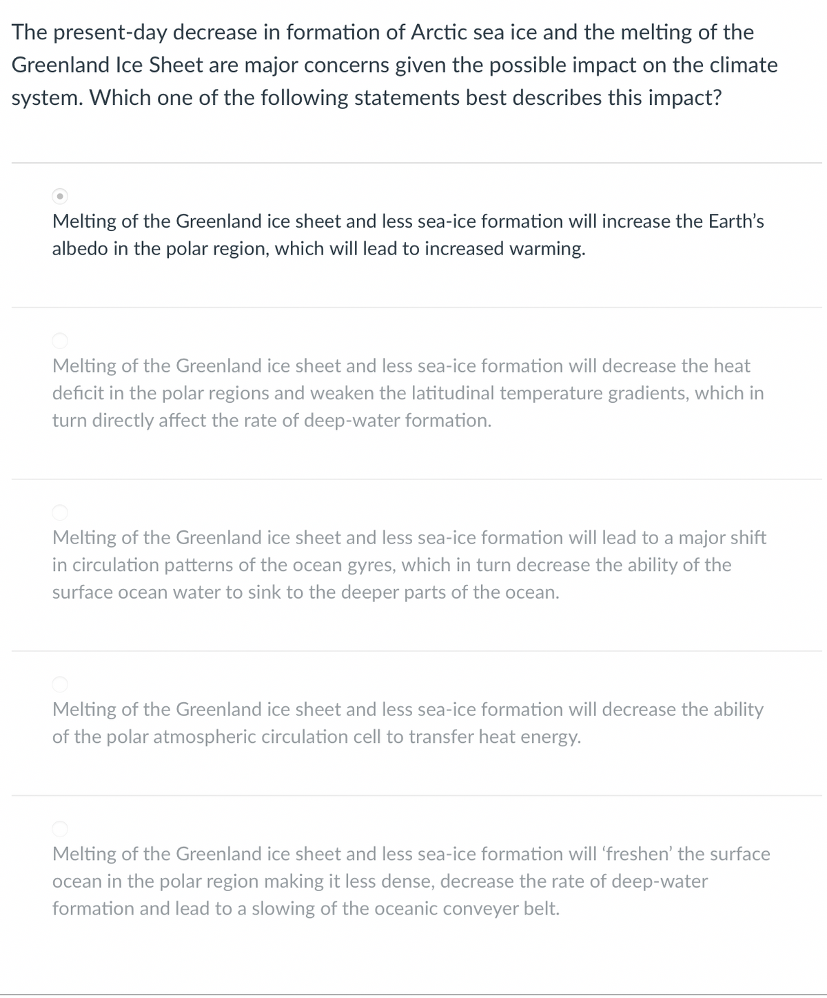 The present-day decrease in formation of Arctic sea ice and the melting of the
Greenland Ice Sheet are major concerns given the possible impact on the climate
system. Which one of the following statements best describes this impact?
Melting of the Greenland ice sheet and less sea-ice formation will increase the Earth's
albedo in the polar region, which will lead to increased warming.
Melting of the Greenland ice sheet and less sea-ice formation will decrease the heat
deficit in the polar regions and weaken the latitudinal temperature gradients, which in
turn directly affect the rate of deep-water formation.
Melting of the Greenland ice sheet and less sea-ice formation will lead to a major shift
in circulation patterns of the ocean gyres, which in turn decrease the ability of the
surface ocean water to sink to the deeper parts of the ocean.
Melting of the Greenland ice sheet and less sea-ice formation will decrease the ability
of the polar atmospheric circulation cell to transfer heat energy.
Melting of the Greenland ice sheet and less sea-ice formation will 'freshen' the surface
ocean in the polar region making it less dense, decrease the rate of deep-water
formation and lead to a slowing of the oceanic conveyer belt.