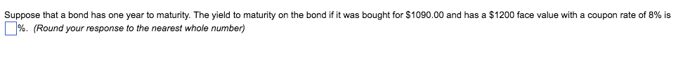 Suppose that a bond has one year to maturity. The yield to maturity on the bond if it was bought for $1090.00 and has a $1200 face value with a coupon rate of 8% is
%. (Round your response to the nearest whole number)