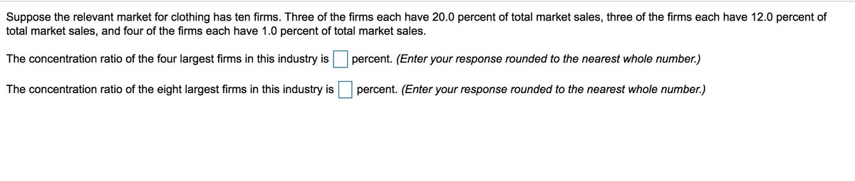 Suppose the relevant market for clothing has ten firms. Three of the firms each have 20.0 percent of total market sales, three of the firms each have 12.0 percent of
total market sales, and four of the firms each have 1.0 percent of total market sales.
The concentration ratio of the four largest firms in this industry is
The concentration ratio of the eight largest firms in this industry is
percent. (Enter your response rounded to the nearest whole number.)
percent. (Enter your response rounded to the nearest whole number.)