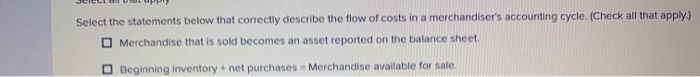 Select the statements below that correctly describe the flow of costs in a merchandiser's accounting cycle. (Check all that apply.)
Merchandise that is sold becomes an asset reported on the balance sheet.
Beginning inventory + net purchases Merchandise available for sale.