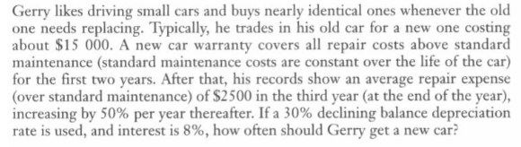 Gerry likes driving small cars and buys nearly identical ones whenever the old
one needs replacing. Typically, he trades in his old car for a new one costing
about $15 000. A new car warranty covers all repair costs above standard
maintenance (standard maintenance costs are constant over the life of the car)
for the first two years. After that, his records show an average repair expense
(over standard maintenance) of $2500 in the third year (at the end of the year),
increasing by 50% per year thereafter. If a 30% declining balance depreciation
rate is used, and interest is 8%, how often should Gerry get a new car?