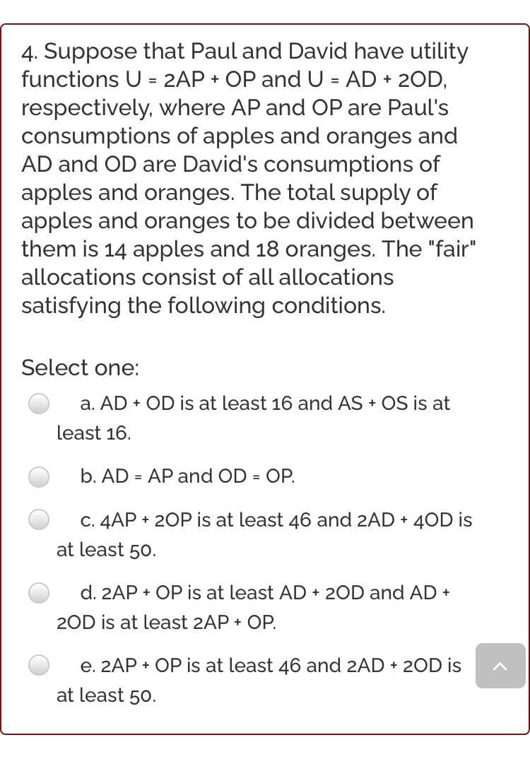 4. Suppose that Paul and David have utility
functions U = 2AP + OP and U = AD + 2OD,
respectively, where AP and OP are Paul's
consumptions of apples and oranges and
AD and OD are David's consumptions of
apples and oranges. The total supply of
apples and oranges to be divided between
them is 14 apples and 18 oranges. The "fair"
allocations consist of all allocations
satisfying the following conditions.
Select one:
a. AD + OD is at least 16 and AS + OS is at
least 16.
b. AD = AP and OD = OP.
c. 4AP + 2OP is at least 46 and 2AD + 4OD is
at least 50.
d. 2AP + OP is at least AD + 2OD and AD +
2OD is at least 2AP + OP.
e. 2AP + OP is at least 46 and 2AD + 2OD is
at least 50.