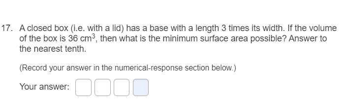 17. A closed box (i.e. with a lid) has a base with a length 3 times its width. If the volume
of the box is 36 cm³, then what is the minimum surface area possible? Answer to
the nearest tenth.
(Record your answer in the numerical-response section below.)
Your answer:
