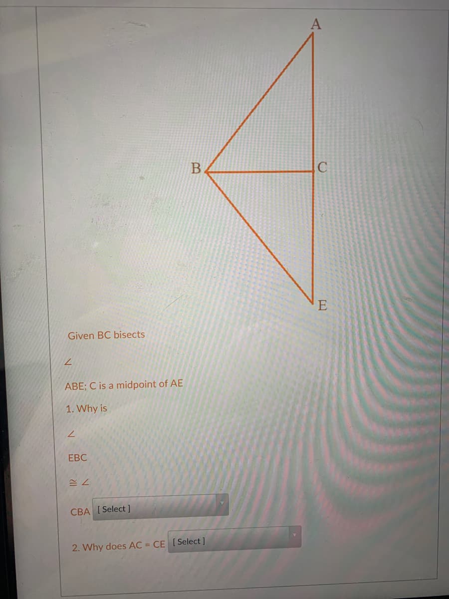 E
Given BC bisects
ABE; C is a midpoint of AE
1. Why is
ЕВС
CBA [ Select ]
2. Why does AC = CE [Select ]
