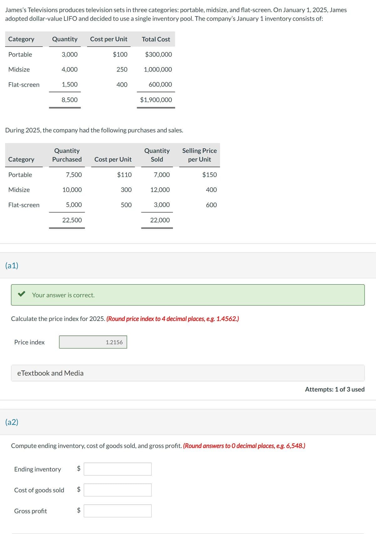 James's Televisions produces television sets in three categories: portable, midsize, and flat-screen. On January 1, 2025, James
adopted dollar-value LIFO and decided to use a single inventory pool. The company's January 1 inventory consists of:
Category
Portable
Midsize
Flat-screen
Category
Portable
Midsize
Flat-screen
(a1)
Quantity
Price index
3,000
(a2)
4,000
1,500
8,500
During 2025, the company had the following purchases and sales.
Quantity
Purchased
Gross profit
7,500
10,000
5,000
22,500
Your answer is correct.
eTextbook and Media
Cost of goods sold
Cost per Unit
$100
Ending inventory $
250
400
LA
Cost per Unit
$110
300
500
Total Cost
$300,000
1.2156
1,000,000
600,000
$1,900,000
Quantity
Sold
7,000
Calculate the price index for 2025. (Round price index to 4 decimal places, e.g. 1.4562.)
12,000
3,000
22,000
Selling Price
per Unit
$150
400
Compute ending inventory, cost of goods sold, and gross profit. (Round answers to O decimal places, e.g. 6,548.)
600
Attempts: 1 of 3 used