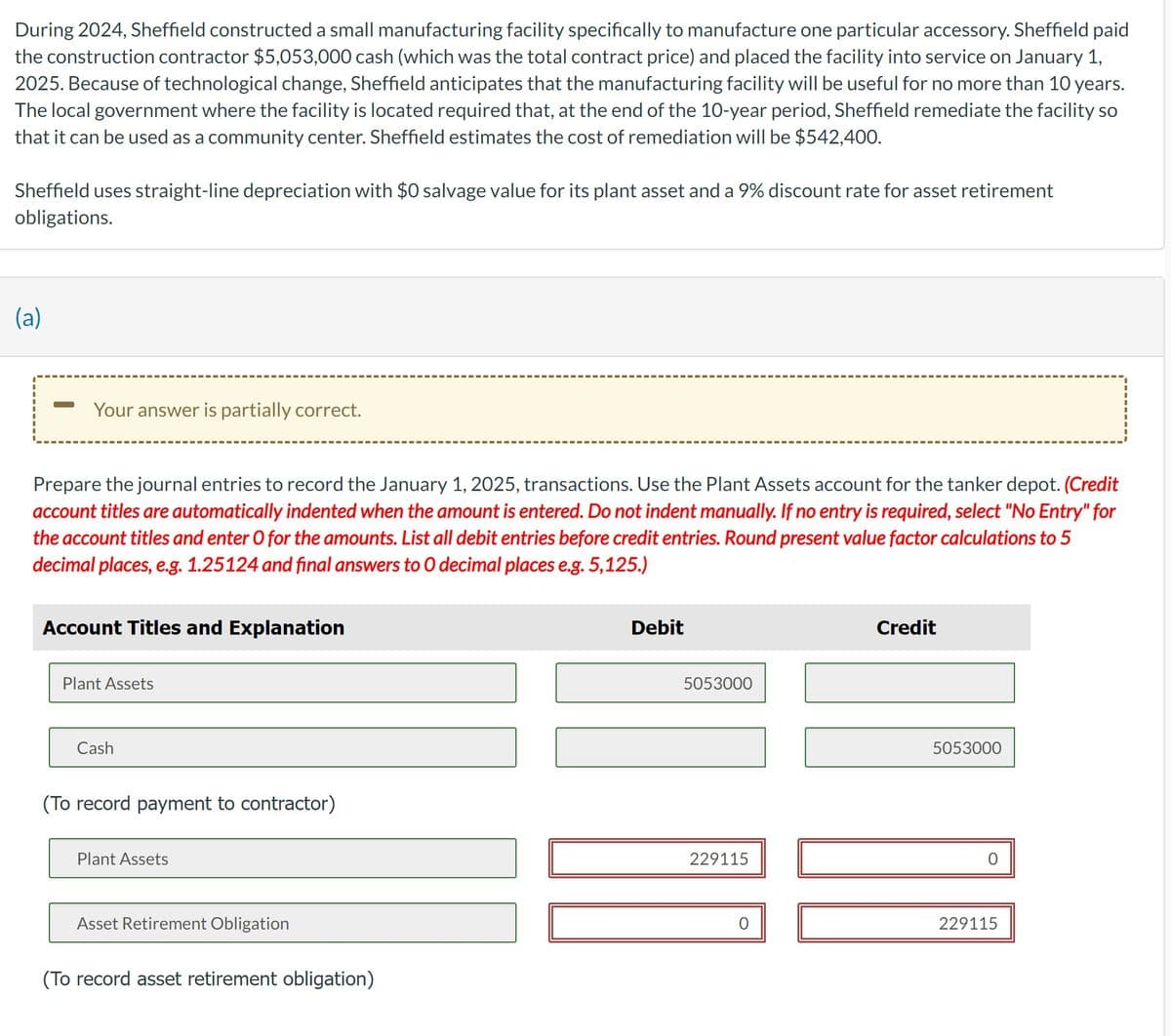 During 2024, Sheffield constructed a small manufacturing facility specifically to manufacture one particular accessory. Sheffield paid
the construction contractor $5,053,000 cash (which was the total contract price) and placed the facility into service on January 1,
2025. Because of technological change, Sheffield anticipates that the manufacturing facility will be useful for no more than 10 years.
The local government where the facility is located required that, at the end of the 10-year period, Sheffield remediate the facility so
that it can be used as a community center. Sheffield estimates the cost of remediation will be $542,400.
Sheffield uses straight-line depreciation with $0 salvage value for its plant asset and a 9% discount rate for asset retirement
obligations.
(a)
Your answer is partially correct.
Prepare the journal entries to record the January 1, 2025, transactions. Use the Plant Assets account for the tanker depot. (Credit
account titles are automatically indented when the amount is entered. Do not indent manually. If no entry is required, select "No Entry" for
the account titles and enter O for the amounts. List all debit entries before credit entries. Round present value factor calculations to 5
decimal places, e.g. 1.25124 and final answers to O decimal places e.g. 5,125.)
Account Titles and Explanation
Plant Assets
Cash
(To record payment to contractor)
Plant Assets
Asset Retirement Obligation
(To record asset retirement obligation)
Debit
5053000
229115
Credit
5053000
0
229115
