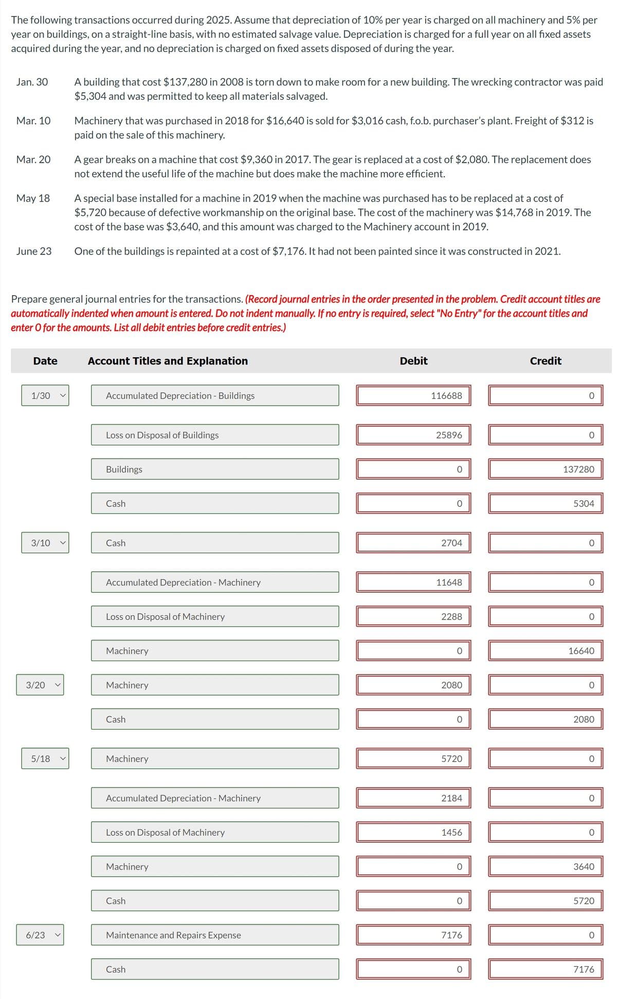 The following transactions occurred during 2025. Assume that depreciation of 10% per year is charged on all machinery and 5% per
year on buildings, on a straight-line basis, with no estimated salvage value. Depreciation is charged for a full year on all fixed assets
acquired during the year, and no depreciation is charged on fixed assets disposed of during the year.
Jan. 30
Mar. 10
Mar. 20
May 18
June 23
Date
1/30
3/10
Prepare general journal entries for the transactions. (Record journal entries in the order presented in the problem. Credit account titles are
automatically indented when amount is entered. Do not indent manually. If no entry is required, select "No Entry" for the account titles and
enter o for the amounts. List all debit entries before credit entries.)
3/20
5/18
A building that cost $137,280 in 2008 is torn down to make room for a new building. The wrecking contractor was paid
$5,304 and was permitted to keep all materials salvaged.
6/23
Machinery that was purchased in 2018 for $16,640 is sold for $3,016 cash, f.o.b. purchaser's plant. Freight of $312 is
paid on the sale of this machinery.
A gear breaks on a machine that cost $9,360 in 2017. The gear is replaced at a cost of $2,080. The replacement does
not extend the useful life of the machine but does make the machine more efficient.
A special base installed for a machine in 2019 when the machine was purchased has to be replaced at a cost of
$5,720 because of defective workmanship on the original base. The cost of the machinery was $14,768 in 2019. The
cost of the base was $3,640, and this amount was charged to the Machinery account in 2019.
One of the buildings is repainted at a cost of $7,176. It had not been painted since it was constructed in 2021.
Account Titles and Explanation
Accumulated Depreciation - Buildings
Loss on Disposal of Buildings
Buildings
Cash
Cash
Accumulated Depreciation - Machinery
Loss on Disposal of Machinery
Machinery
Machinery
Cash
Machinery
Accumulated Depreciation - Machinery
Loss on Disposal of Machinery
Machinery
Cash
Maintenance and Repairs Expense
Cash
‒‒‒‒‒‒‒‒‒‒‒‒‒‒‒‒
Debit
116688
25896
2704
11648
2288
0
2080
0
5720
2184
1456
0
7176
Credit
O
137280
5304
16640
2080
3640
5720
O
7176