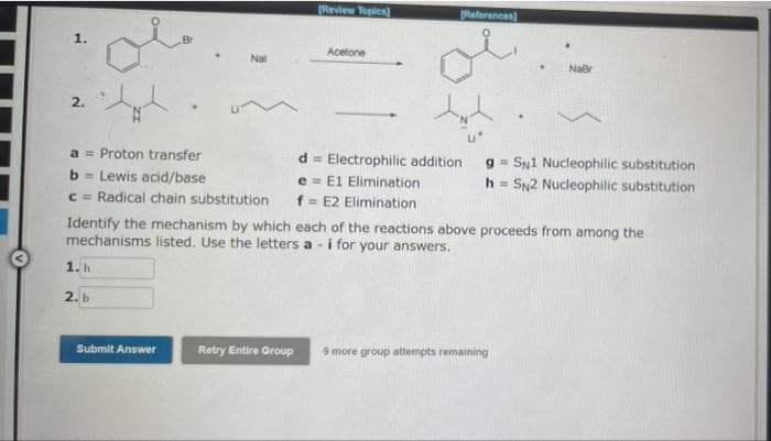 1.
2.
gla
Br
a= Proton transfer
b= Lewis acid/base
c= Radical chain substitution
1. h
2. b
Nal
Submit Answer
[Review Topics)
Retry Entire Group
Acetone
d= Electrophilic addition
e E1 Elimination
f= E2 Elimination
Identify the mechanism by which each of the reactions above proceeds from among the
mechanisms listed. Use the letters a- i for your answers.
References)
NaBr
g= SN1 Nucleophilic substitution
h= SN2 Nucleophilic substitution
9 more group attempts remaining