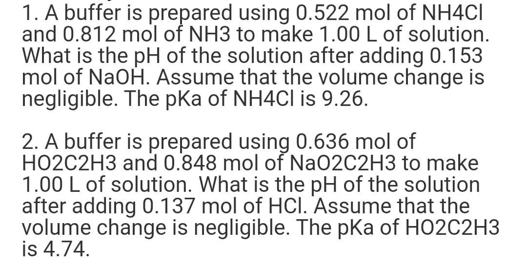 1. A buffer is prepared using 0.522 mol of NH4CI
and 0.812 mol of NH3 to make 1.00 L of solution.
What is the pH of the solution after adding 0.153
mol of NaOH. Assume that the volume change is
negligible. The pKa of NH4Cl is 9.26.
2. A buffer is prepared using 0.636 mol of
HO2C2H3 and 0.848 mol of NaO2C2H3 to make
1.00 L of solution. What is the pH of the solution
after adding 0.137 mol of HCI. Assume that the
volume change is negligible. The pKa of HO2C2H3
is 4.74.