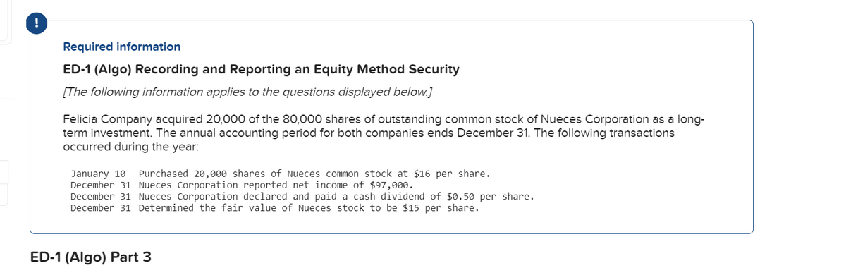 Required information
ED-1 (Algo) Recording and Reporting an Equity Method Security
[The following information applies to the questions displayed below.]
Felicia Company acquired 20,000 of the 80,000 shares of outstanding common stock of Nueces Corporation as a long-
term investment. The annual accounting period for both companies ends December 31. The following transactions
occurred during the year:
January 10
Purchased 20,000 shares of Nueces common stock at $16 per share.
December 31 Nueces Corporation reported net income of $97,000.
December 31 Nueces Corporation declared and paid a cash dividend of $0.50 per share.
December 31 Determined the fair value of Nueces stock to be $15 per share.
ED-1 (Algo) Part 3