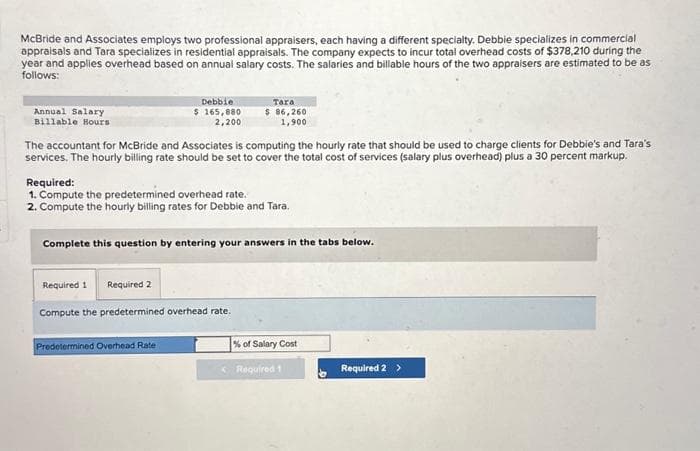 McBride and Associates employs two professional appraisers, each having a different specialty. Debbie specializes in commercial
appraisals and Tara specializes in residential appraisals. The company expects to incur total overhead costs of $378,210 during the
year and applies overhead based on annual salary costs. The salaries and billable hours of the two appraisers are estimated to be as
follows:
Annual Salary
Billable Hours
Debbie
$ 165,880
2,200
The accountant for McBride and Associates is computing the hourly rate that should be used to charge clients for Debbie's and Tara's
services. The hourly billing rate should be set to cover the total cost of services (salary plus overhead) plus a 30 percent markup.
Tara
$ 86,260
1,900
Required:
1. Compute the predetermined overhead rate.
2. Compute the hourly billing rates for Debbie and Tara.
Complete this question by entering your answers in the tabs below.
Required 1 Required 2
Compute the predetermined overhead rate.
Predetermined Overhead Rate
% of Salary Cost
Required 1
Required 2 >