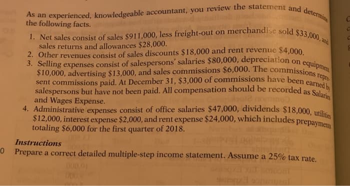 0
As an experienced, knowledgeable accountant, you review the statement and determine
the following facts.
1. Net sales consist of sales $911,000, less freight-out on merchandise sold $33,000, am
sales returns and allowances $28,000.
on
equipment
repre
2. Other revenues consist of sales discounts $18,000 and rent revenue $4,000.
3. Selling expenses consist of salespersons' salaries $80,000, depreciation
$10,000, advertising $13,000, and sales commissions $6,000. The commissions
sent commissions paid. At December 31, $3,000 of commissions have been earned by
salespersons but have not been paid. All compensation should be recorded as Salaries
ompako12 nommo
and Wages Expense.
4. Administrative expenses consist of office salaries $47,000, dividends $18,000, utilities
prepayments
$12,000, interest expense $2,000, and rent expense $24,000, which includes p
totaling $6,000 for the first quarter of 2018.
Instructions
shivia
Prepare a correct detailed multiple-step income statement. Assume a 25% tax rate.
000,01
0002
claris
C
C