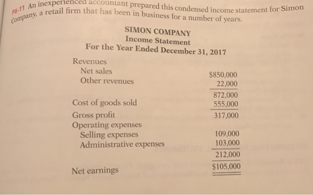 Company, a retail firm that has been in business for a number of years.
P6-11 An inexperienced accountant prepared this condensed income statement for Simon
SIMON COMPANY
Income Statement
For the Year Ended December 31, 2017
Revenues
Net sales
Other revenues
Cost of goods sold
Gross profit
Operating expenses
Selling expenses
Administrative expenses
Net earnings
$850,000
22,000
872,000
555,000
317,000
109,000
103,000
212,000
$105,000