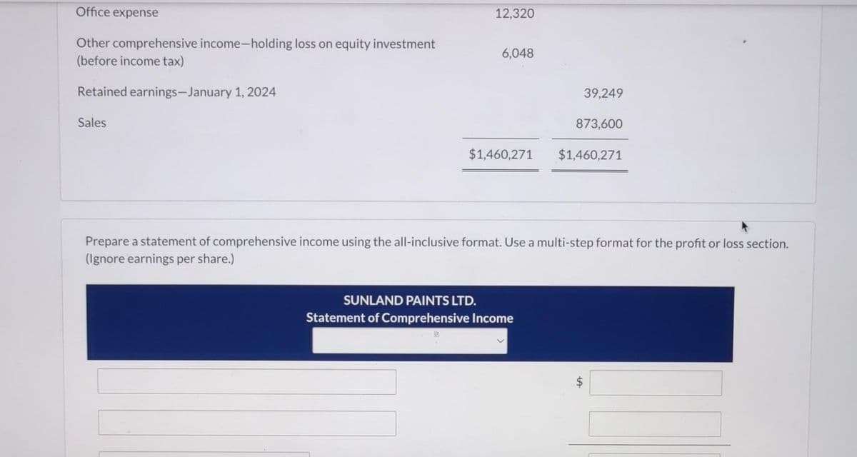 Office expense
Other comprehensive income-holding loss on equity investment
(before income tax)
Retained earnings-January 1, 2024
Sales
12,320
6,048
$1,460,271
39,249
SUNLAND PAINTS LTD.
Statement of Comprehensive Income
873,600
$1,460,271
Prepare a statement of comprehensive income using the all-inclusive format. Use a multi-step format for the profit or loss section.
(Ignore earnings per share.)