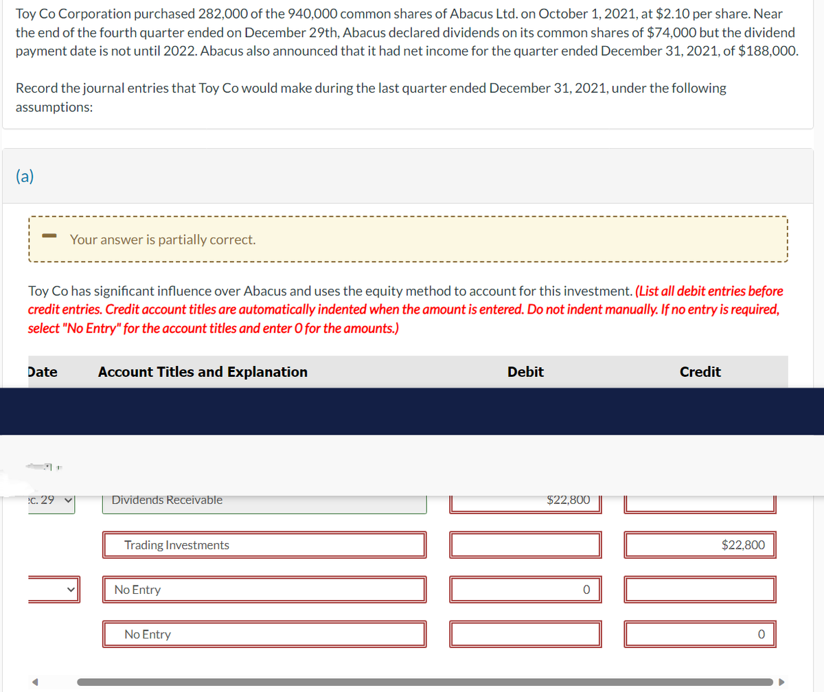 Toy Co Corporation purchased 282,000 of the 940,000 common shares of Abacus Ltd. on October 1, 2021, at $2.10 per share. Near
the end of the fourth quarter ended on December 29th, Abacus declared dividends on its common shares of $74,000 but the dividend
payment date is not until 2022. Abacus also announced that it had net income for the quarter ended December 31, 2021, of $188,000.
Record the journal entries that Toy Co would make during the last quarter ended December 31, 2021, under the following
assumptions:
(a)
Toy Co has significant influence over Abacus and uses the equity method to account for this investment. (List all debit entries before
credit entries. Credit account titles are automatically indented when the amount is entered. Do not indent manually. If no entry is required,
select "No Entry" for the account titles and enter O for the amounts.)
Date
Your answer is partially correct.
:c. 29
Account Titles and Explanation
Dividends Receivable
Trading Investments
No Entry
No Entry
Debit
$22,800
0
Credit
1000
$22,800