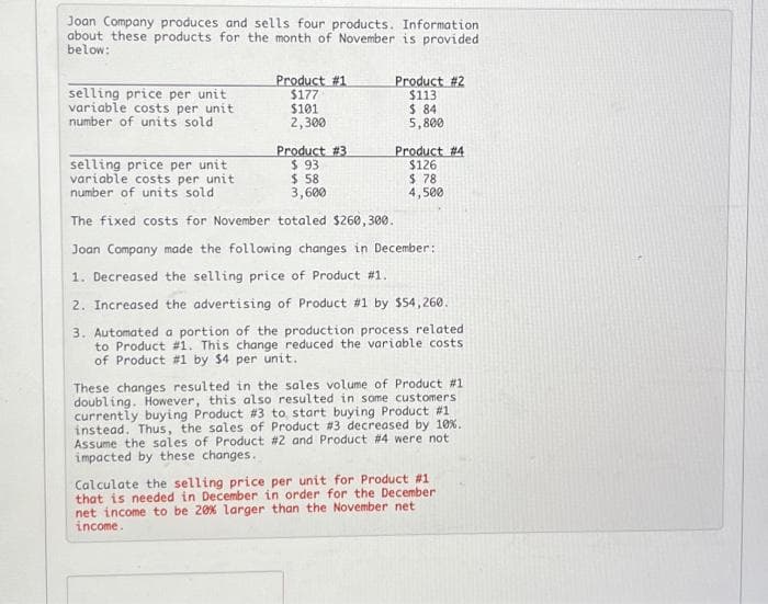 Joan Company produces and sells four products. Information.
about these products for the month of November is provided
below:
selling price per unit
variable costs per unit
number of units sold
selling price per unit
variable costs per unit
number of units sold
Product #1
$177
$101
2,300
Product # 3
$93
$ 58
3,600
Product #2
$113
$ 84
5,800
Product #4
$126
$78
4,500
The fixed costs for November totaled $260,300.
Joan Company made the following changes in December:
1. Decreased the selling price of Product #1.
2. Increased the advertising of Product #1 by $54,260.
3. Automated a portion of the production process related
to Product #1. This change reduced the variable costs
of Product #1 by $4 per unit.
These changes resulted in the sales volume of Product #1
doubling. However, this also resulted in some customers
currently buying Product # 3 to start buying Product #1
instead. Thus, the sales of Product #3 decreased by 10%.
Assume the sales of Product # 2 and Product #4 were not
impacted by these changes.
Calculate the selling price per unit for Product #1
that is needed in December in order for the December
net income to be 20% larger than the November net
income.