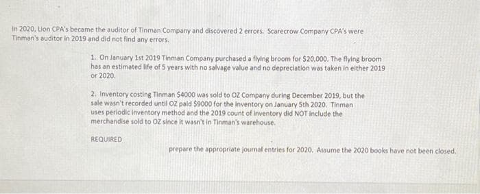 In 2020, Lion CPA's became the auditor of Tinman Company and discovered 2 errors. Scarecrow Company CPA's were
Tinman's auditor in 2019 and did not find any errors.
1. On January 1st 2019 Tinman Company purchased a flying broom for $20,000. The flying broom
has an estimated life of 5 years with no salvage value and no depreciation was taken in either 2019
or 2020.
2. Inventory costing Tinman $4000 was sold to OZ Company during December 2019, but the
sale wasn't recorded until OZ paid $9000 for the inventory on January 5th 2020. Tinman
uses periodic inventory method and the 2019 count of inventory did NOT include the
merchandise sold to OZ since it wasn't in Tinman's warehouse.
REQUIRED
prepare the appropriate journal entries for 2020. Assume the 2020 books have not been closed.