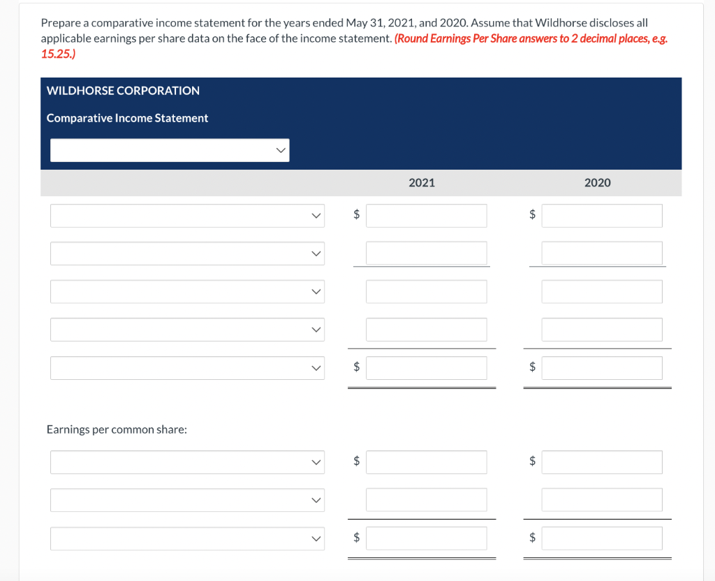 Prepare a comparative income statement for the years ended May 31, 2021, and 2020. Assume that Wildhorse discloses all
applicable earnings per share data on the face of the income statement. (Round Earnings Per Share answers to 2 decimal places, e.g.
15.25.)
WILDHORSE CORPORATION
Comparative Income Statement
Earnings per common share:
>
$
$
$
$
2021
$
$
$
I
2020
$