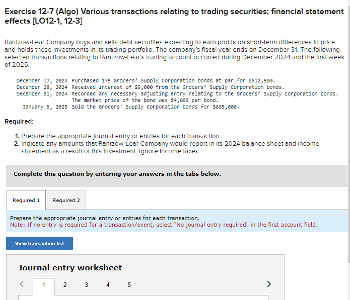 Exercise 12-7 (Algo) Various transactions relating to trading securities; financial statement
effects [LO12-1, 12-3]
Rantzow-Lear Company buys and sells debt securities expecting to earn profits on short-term differences in price,
and holds these Investments in its trading portfolio. The company's fiscal year ends on December 31. The following
selected transactions relating to Rantzow-Lear's trading account occurred during December 2024 and the first week
of 2025.
December 17, 2024 Purchased 175 Grocers' Supply Corporation bonds at par for $612,500.
December 28, 2024 Received interest of $5,000 from the Grocers' Supply Corporation bonds.
December 31, 2024
January 5, 2025 sold the Grocers' Supply Corporation bonds for $665,000.
Required:
1. Prepare the appropriate journal entry or entries for each transaction.
2. Indicate any amounts that Rantzow-Lear Company would report in its 2024 balance sheet and Income
statement as a result of this Investment. Ignore Income taxes.
Recorded any necessary adjusting entry relating to the Grocers' Supply Corporation bonds.
The market price of the bond was $4,000 per bond.
Complete this question by entering your answers in the tabs below.
Required 1
Required 2
Prepare the appropriate journal entry or entries for each transaction.
Note: If no entry is required for a transaction/event, select "No journal entry required" in the first account field.
View transaction list
1
Journal entry worksheet
2
3 4 5