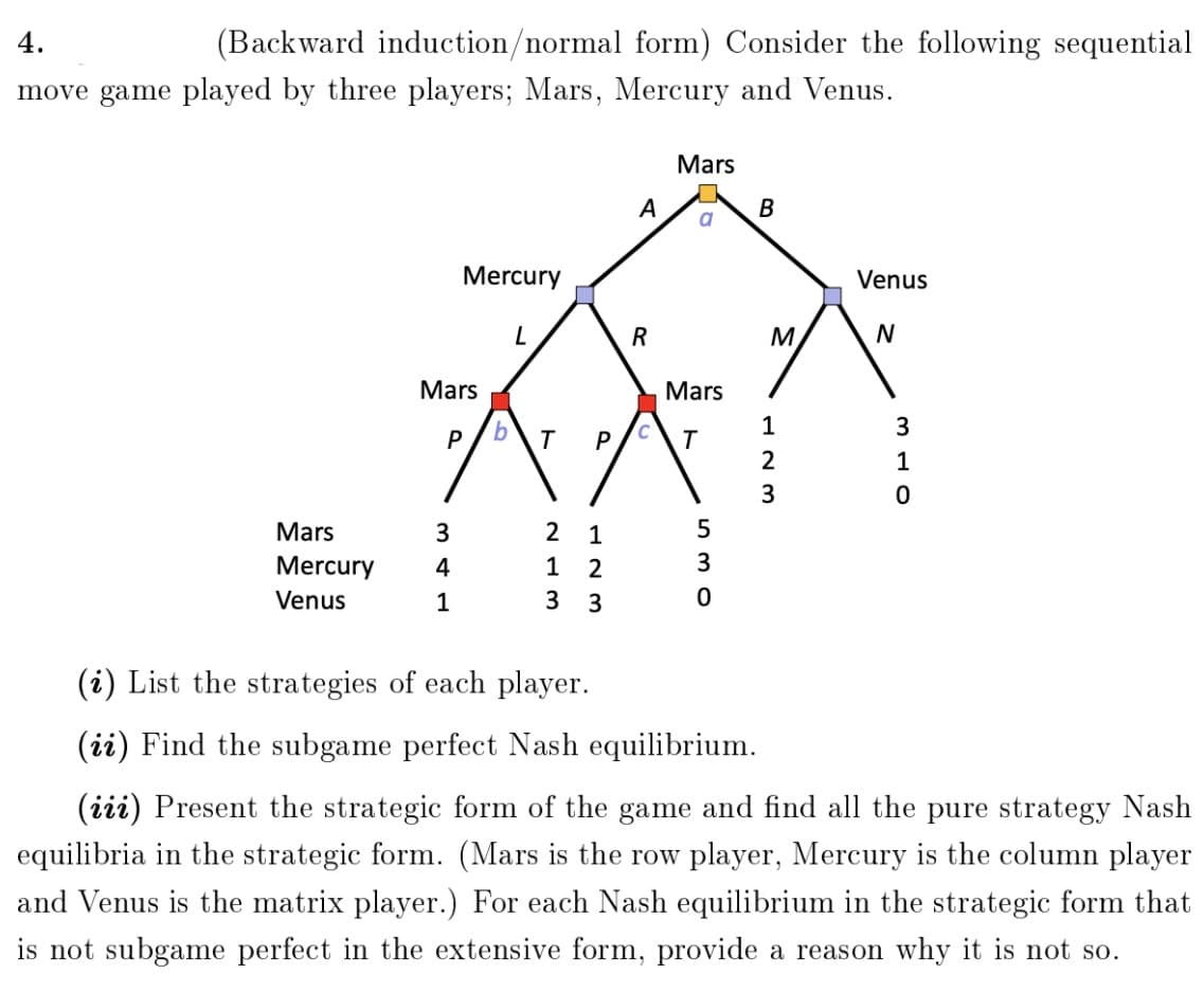 4.
(Backward induction/normal form) Consider the following sequential
move game played by three players; Mars, Mercury and Venus.
Mars
A
B
Mercury
Venus
R
M.
Mars
Mars
1
3
T
P
T
2
1
3
Mars
3.
1
Mercury
4
1
2
Venus
1
3
3
(i) List the strategies of each player.
(ii) Find the subgame perfect Nash equilibrium.
(iii) Present the strategic form of the game and find all the pure strategy Nash
equilibria in the strategic form. (Mars is the row player, Mercury is the column player
and Venus is the matrix player.) For each Nash equilibrium in the strategic form that
is not subgame perfect in the extensive form, provide a reason why it is not so.
