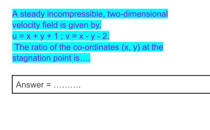A steady incompressible, two-dimensional
velocity field is given by.
u = x + y + 1 ; v = x - y - 2.
The ratio of the co-ordinates (x, y) at the
stagnation point is...
Answer =
.... .....

