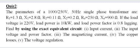 Quiz2:
The parameters of a 1000/250V, 50HZ single phase transformer are:
Ri-1.3 Ω, Χ-2.8 Ω. R-0.11Ω , X-0.2 Ω, Re-250 Ω Χ.-900 Ω. If the load
voltage is 220V, load power is 10kW, and load power factor is 0.8 lagging.
Find by using the exact equivalent circuit: (i) Input current, (ii) The input
voltage and powver factor. (iii) The magnetizing current. (iv) The copper
losses, (v) The voltage regulation.
